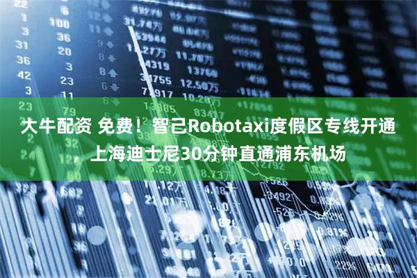 大牛配资 免费！智己Robotaxi度假区专线开通，上海迪士尼30分钟直通浦东机场