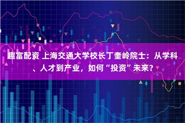 趣富配资 上海交通大学校长丁奎岭院士：从学科、人才到产业，如何“投资”未来？