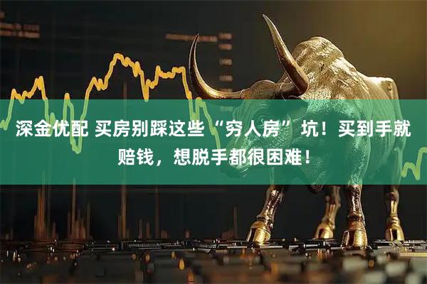深金优配 买房别踩这些 “穷人房” 坑！买到手就赔钱，想脱手都很困难！