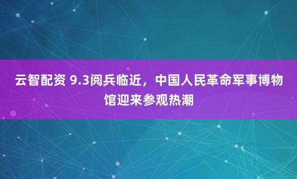 云智配资 9.3阅兵临近，中国人民革命军事博物馆迎来参观热潮
