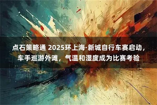点石策略通 2025环上海·新城自行车赛启动，车手巡游外滩，气温和湿度成为比赛考验