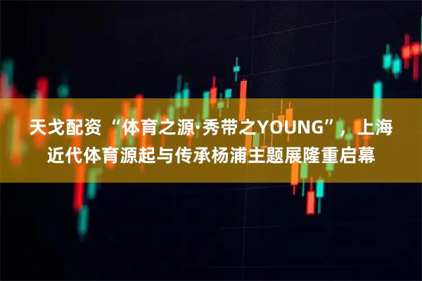 天戈配资 “体育之源·秀带之YOUNG”，上海近代体育源起与传承杨浦主题展隆重启幕