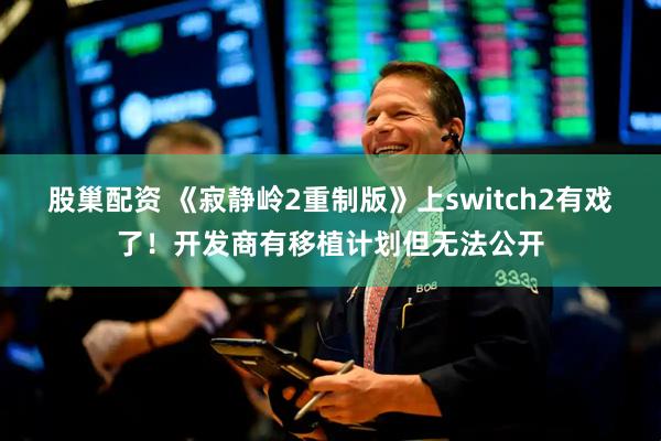 股巢配资 《寂静岭2重制版》上switch2有戏了！开发商有移植计划但无法公开