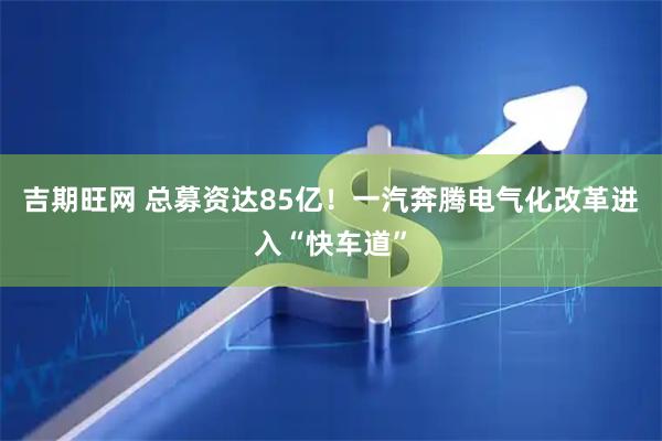 吉期旺网 总募资达85亿！一汽奔腾电气化改革进入“快车道”