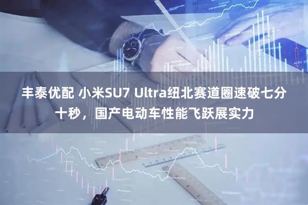 丰泰优配 小米SU7 Ultra纽北赛道圈速破七分十秒，国产电动车性能飞跃展实力