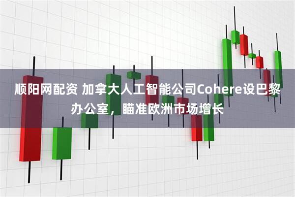 顺阳网配资 加拿大人工智能公司Cohere设巴黎办公室，瞄准欧洲市场增长