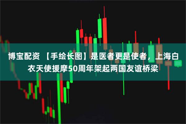 博宝配资 【手绘长图】是医者更是使者，上海白衣天使援摩50周年架起两国友谊桥梁