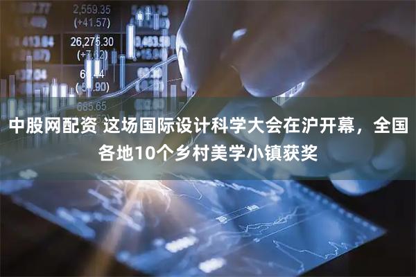 中股网配资 这场国际设计科学大会在沪开幕，全国各地10个乡村美学小镇获奖