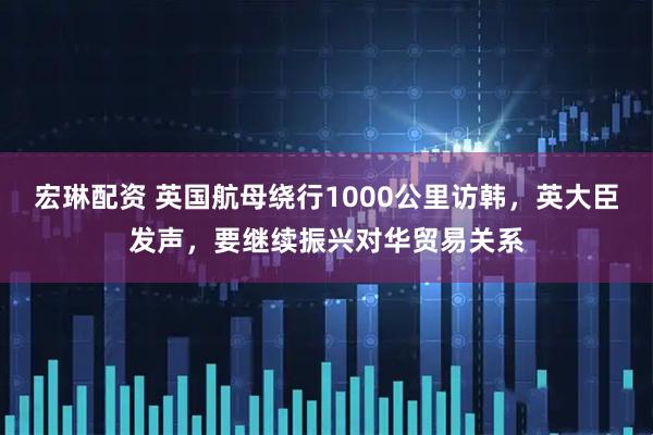 宏琳配资 英国航母绕行1000公里访韩，英大臣发声，要继续振兴对华贸易关系