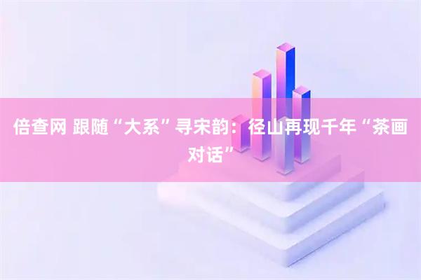 倍查网 跟随“大系”寻宋韵：径山再现千年“茶画对话”