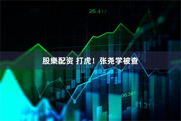 股樂配资 打虎！张尧学被查