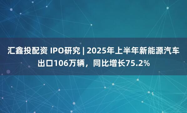 汇鑫投配资 IPO研究 | 2025年上半年新能源汽车出口106万辆，同比增长75.2%