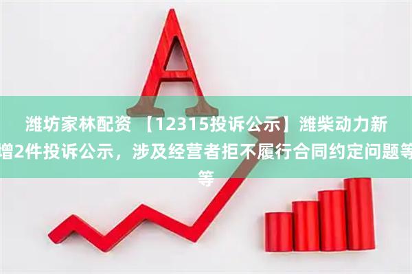 潍坊家林配资 【12315投诉公示】潍柴动力新增2件投诉公示，涉及经营者拒不履行合同约定问题等