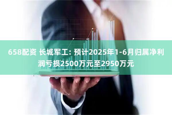 658配资 长城军工: 预计2025年1-6月归属净利润亏损2500万元至2950万元