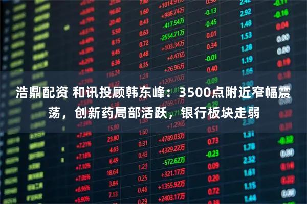 浩鼎配资 和讯投顾韩东峰:3500点附近窄幅震荡,创新药局部活跃,银行板块走弱