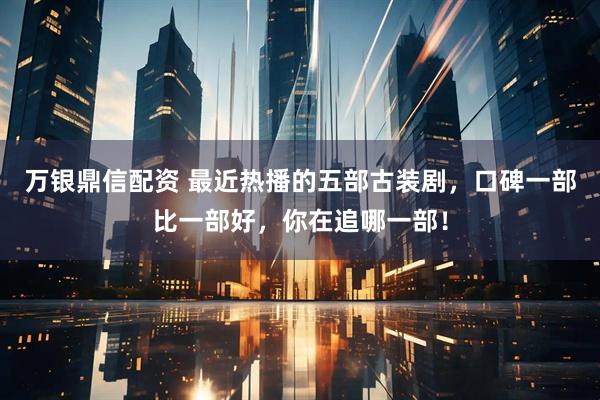 万银鼎信配资 最近热播的五部古装剧，口碑一部比一部好，你在追哪一部！