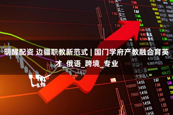 明醒配资 边疆职教新范式 | 国门学府产教融合育英才_俄语_跨境_专业