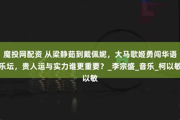 魔投网配资 从梁静茹到戴佩妮，大马歌姬勇闯华语乐坛，贵人运与实力谁更重要？_李宗盛_音乐_柯以敏