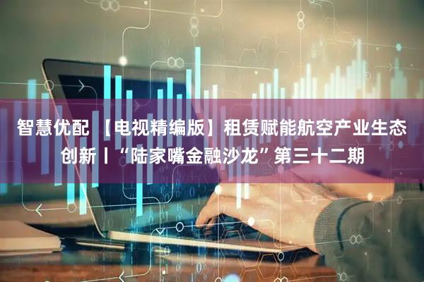 智慧优配 【电视精编版】租赁赋能航空产业生态创新丨“陆家嘴金融沙龙”第三十二期