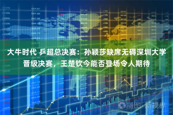 大牛时代 乒超总决赛：孙颖莎缺席无碍深圳大学晋级决赛，王楚钦今能否登场令人期待