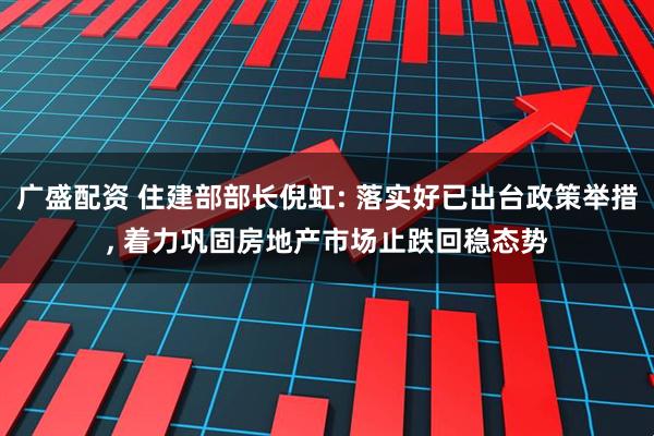 广盛配资 住建部部长倪虹: 落实好已出台政策举措, 着力巩固房地产市场止跌回稳态势
