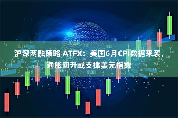 沪深两融策略 ATFX：美国6月CPI数据来袭，通胀回升或支撑美元指数