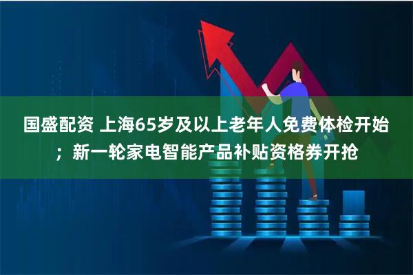 国盛配资 上海65岁及以上老年人免费体检开始；新一轮家电智能产品补贴资格券开抢