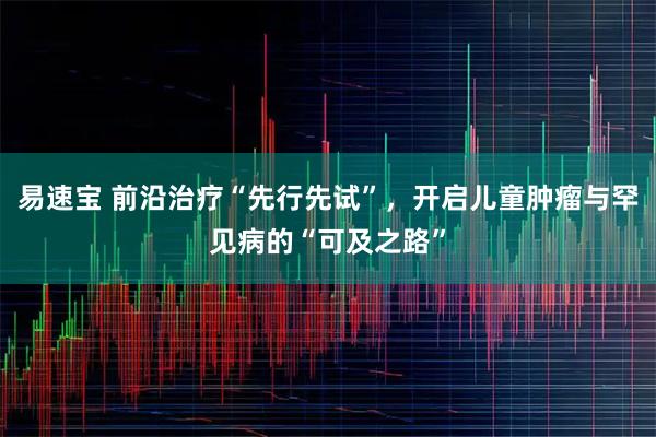 易速宝 前沿治疗“先行先试”，开启儿童肿瘤与罕见病的“可及之路”